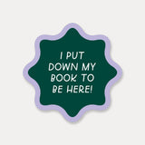 I Put Down My Book To Be Here Sticker